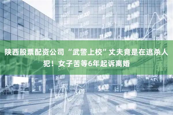 陕西股票配资公司 “武警上校”丈夫竟是在逃杀人犯！女子苦等6年起诉离婚