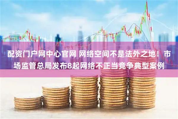配资门户网中心官网 网络空间不是法外之地！市场监管总局发布8起网络不正当竞争典型案例