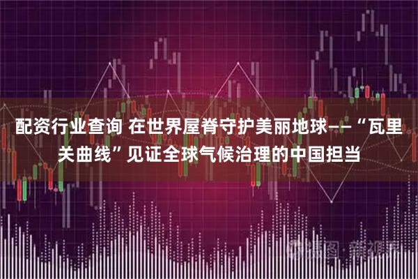 配资行业查询 在世界屋脊守护美丽地球——“瓦里关曲线”见证全球气候治理的中国担当