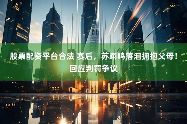 股票配资平台合法 赛后，苏翊鸣落泪拥抱父母！回应判罚争议