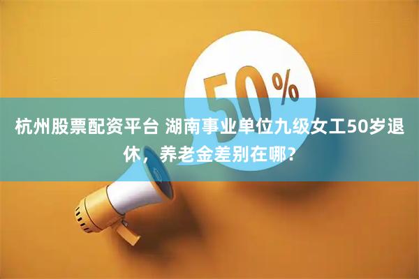 杭州股票配资平台 湖南事业单位九级女工50岁退休，养老金差别在哪？