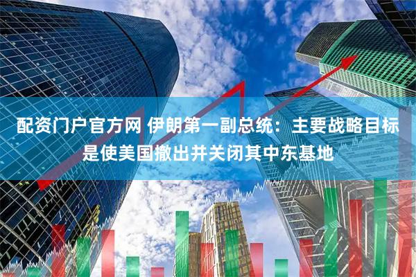 配资门户官方网 伊朗第一副总统：主要战略目标是使美国撤出并关闭其中东基地