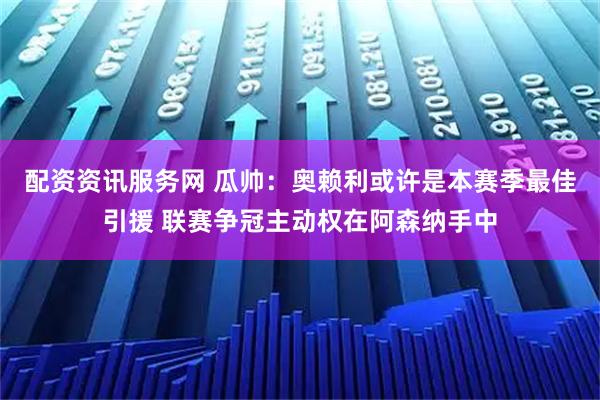 配资资讯服务网 瓜帅：奥赖利或许是本赛季最佳引援 联赛争冠主动权在阿森纳手中