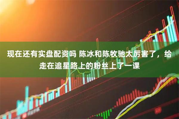 现在还有实盘配资吗 陈冰和陈牧驰太厉害了，给走在追星路上的粉丝上了一课
