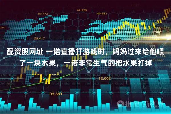 配资股网址 一诺直播打游戏时，妈妈过来给他喂了一块水果，一诺非常生气的把水果打掉