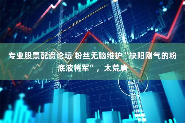 专业股票配资论坛 粉丝无脑维护“缺阳刚气的粉底液将军”，太荒唐