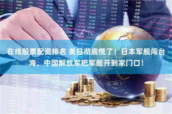 在线股票配资排名 美日彻底慌了！日本军舰闯台海，中国解放军把军舰开到家门口！
