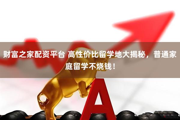 财富之家配资平台 高性价比留学地大揭秘，普通家庭留学不烧钱！