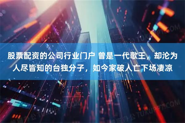 股票配资的公司行业门户 曾是一代歌王，却沦为人尽皆知的台独分子，如今家破人亡下场凄凉
