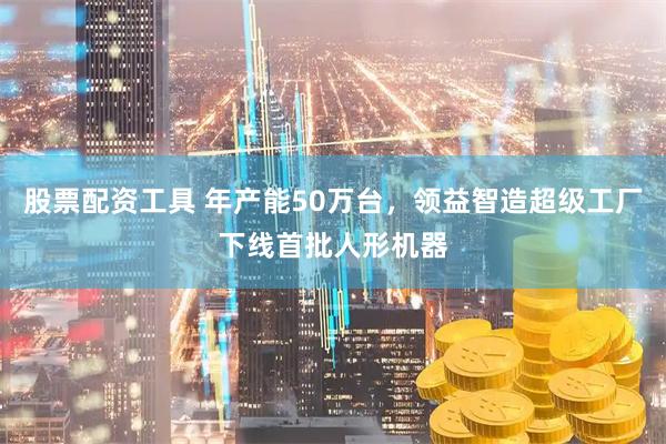 股票配资工具 年产能50万台，领益智造超级工厂下线首批人形机器
